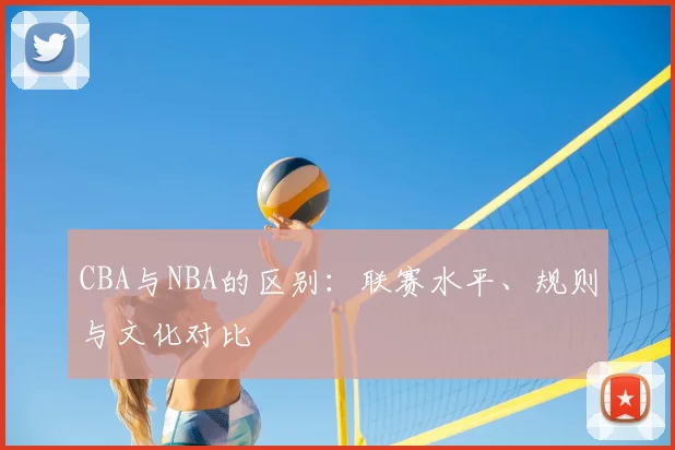 CBA与NBA的区别：联赛水平、规则与文化对比
