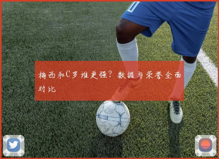 梅西和C罗谁更强?数据与荣誉全面对比