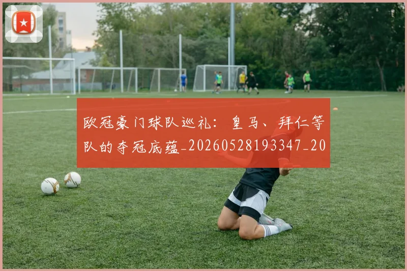 欧冠豪门球队巡礼：皇马、拜仁等队的夺冠底蕴_20260528193347_20260707151801_20260801165059