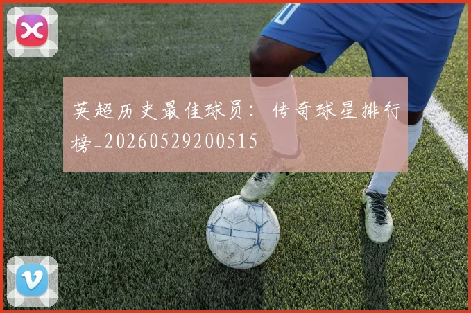 英超历史最佳球员:传奇球星排行榜_20260529200515