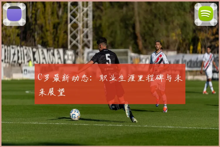 C罗最新动态：职业生涯里程碑与未来展望