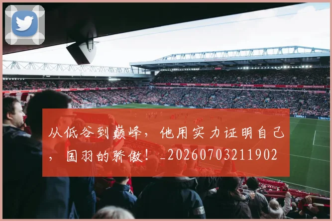 从低谷到巅峰,他用实力证明自己,国羽的骄傲!_20260703211902