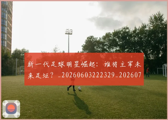 新一代足球明星崛起:谁将主宰未来足坛?_20260603222329_20260707020757_20260731170842