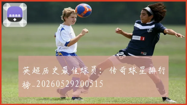英超历史最佳球员:传奇球星排行榜_20260529200515
