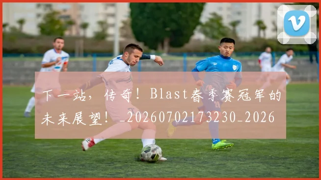 下一站，传奇！Blast春季赛冠军的未来展望！_20260702173230_20260715184954