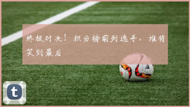 终极对决！积分榜前列选手，谁将笑到最后