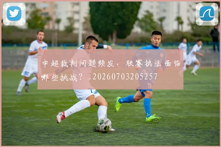 中超裁判问题频发，联赛执法面临哪些挑战？_20260703205257