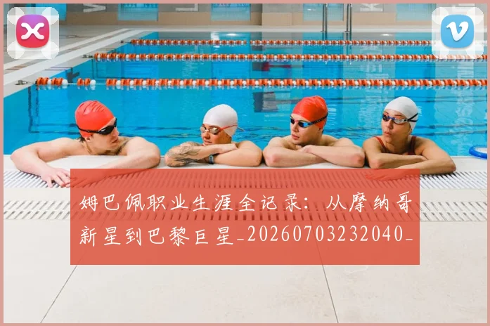 姆巴佩职业生涯全记录：从摩纳哥新星到巴黎巨星_20260703232040_20260720190405