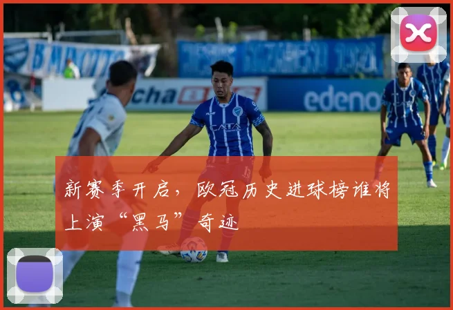 新赛季开启,欧冠历史进球榜谁将上演“黑马”奇迹