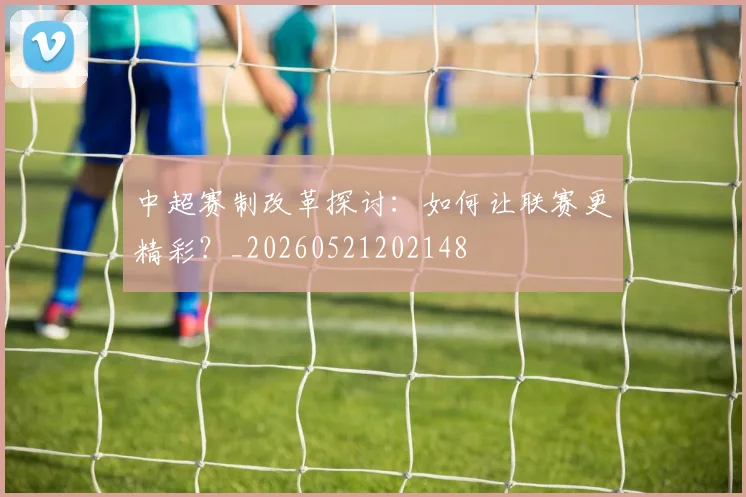 中超赛制改革探讨：如何让联赛更精彩？_20260521202148