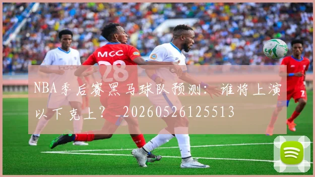 NBA季后赛黑马球队预测：谁将上演以下克上？_20260526125513