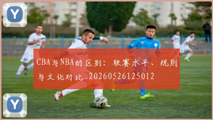 CBA与NBA的区别：联赛水平、规则与文化对比_20260526125012