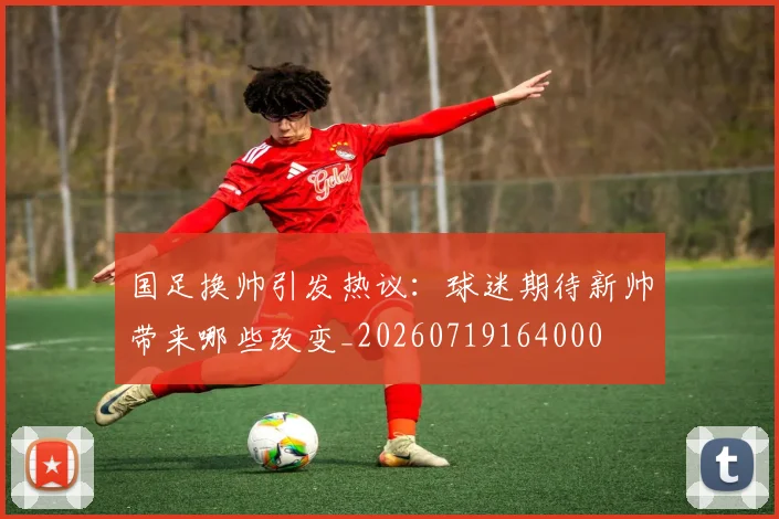 国足换帅引发热议：球迷期待新帅带来哪些改变_20260719164000