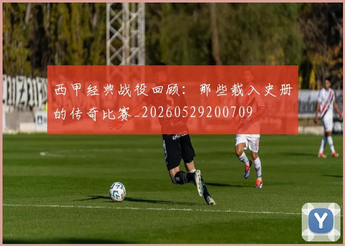 西甲经典战役回顾：那些载入史册的传奇比赛_20260529200709