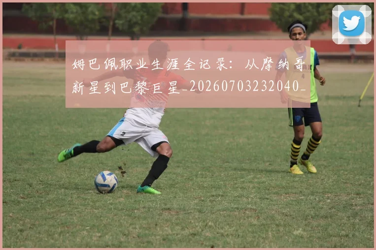 姆巴佩职业生涯全记录:从摩纳哥新星到巴黎巨星_20260703232040_20260720190405