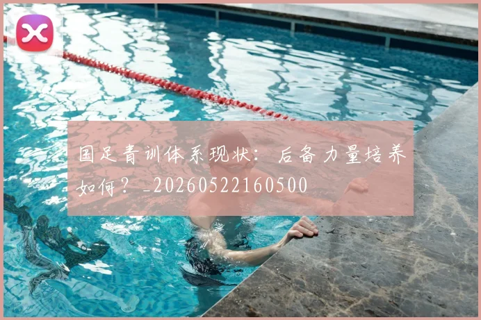 国足青训体系现状：后备力量培养如何？_20260522160500