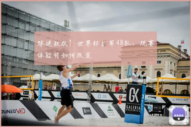 球迷狂欢！世界杯扩军48队，观赛体验将如何改变