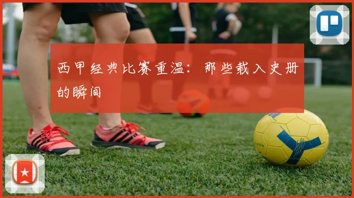 西甲经典比赛重温：那些载入史册的瞬间