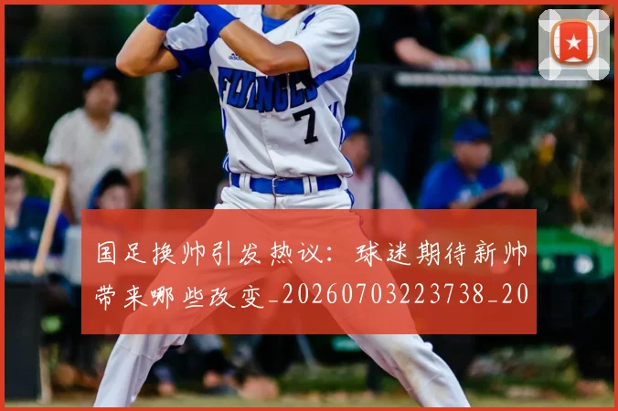 国足换帅引发热议:球迷期待新帅带来哪些改变_20260703223738_20260719164004