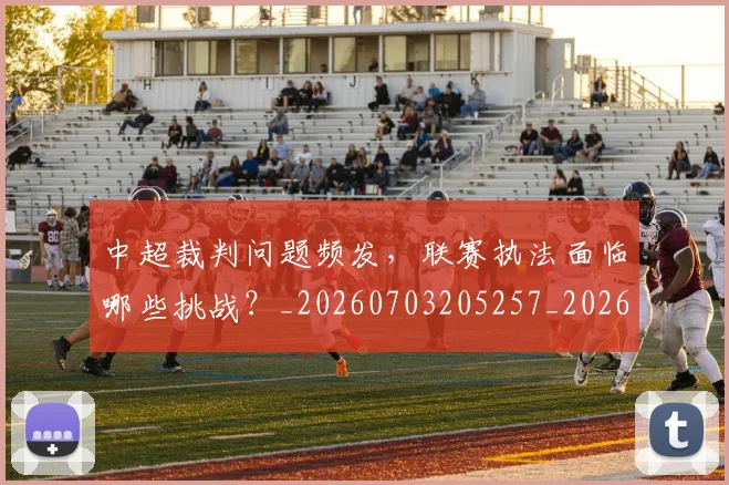 中超裁判问题频发,联赛执法面临哪些挑战?_20260703205257_20260716190949