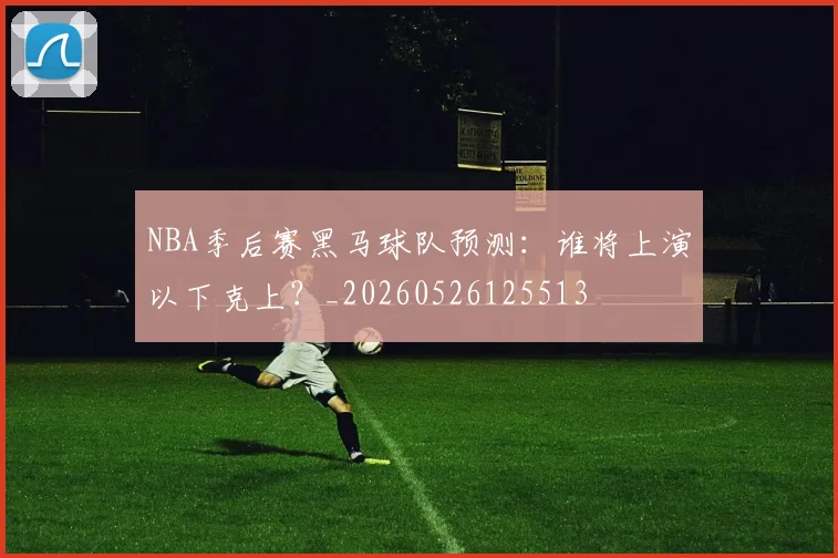 NBA季后赛黑马球队预测：谁将上演以下克上？_20260526125513